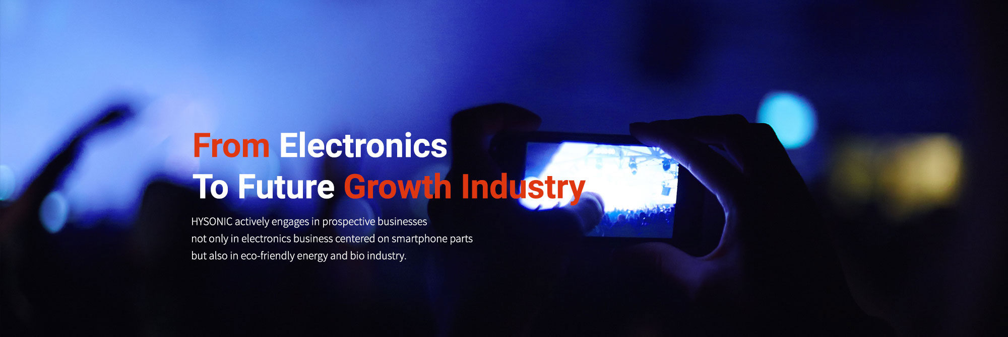 From Electronics to Future growth Industry HYSONIC actively engages in prospective businesses not only in electronics business centered on smartphone parts but also in eco-friendly energy and bio industry.