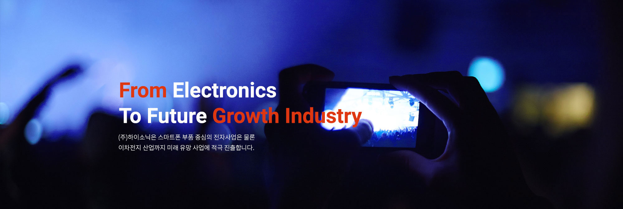 From Electronics to Future growth Industry (주)하이소닉은 스마트폰 부품 중심의 전자사업은 물론 친환경 에너지와 바이오산업까지 미래 유망 사업에 적극 진출합니다.